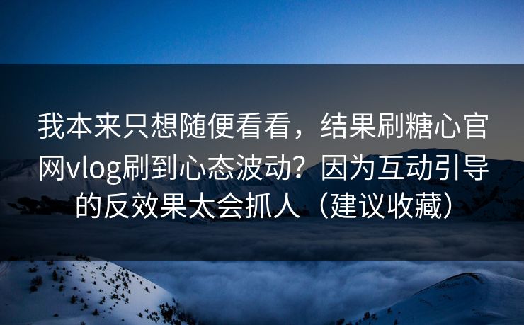 我本来只想随便看看，结果刷糖心官网vlog刷到心态波动？因为互动引导的反效果太会抓人（建议收藏）