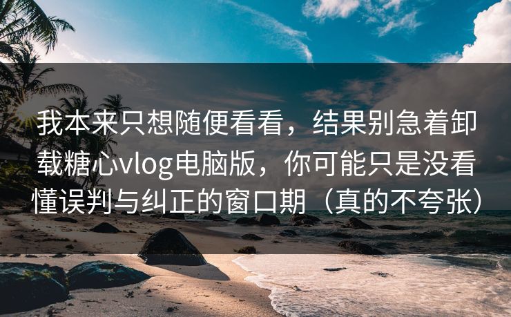 我本来只想随便看看，结果别急着卸载糖心vlog电脑版，你可能只是没看懂误判与纠正的窗口期（真的不夸张）