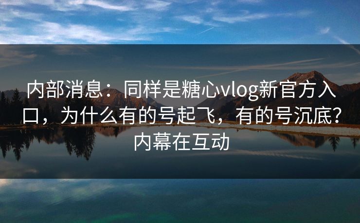 内部消息：同样是糖心vlog新官方入口，为什么有的号起飞，有的号沉底？内幕在互动