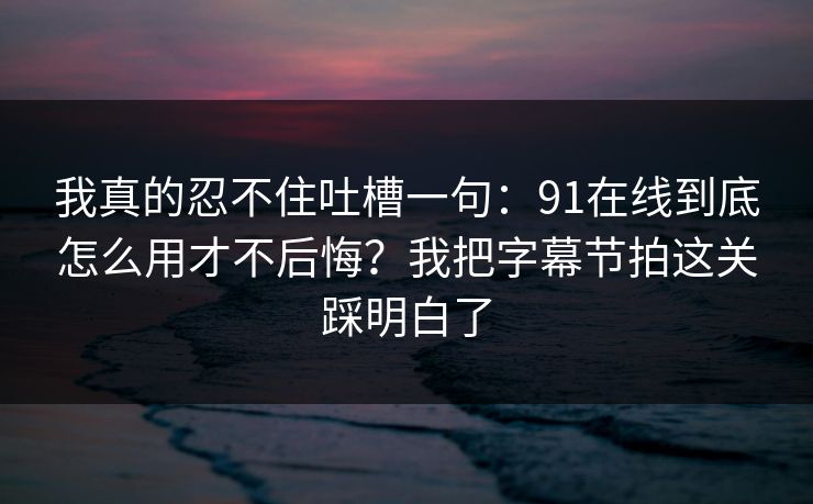 我真的忍不住吐槽一句：91在线到底怎么用才不后悔？我把字幕节拍这关踩明白了