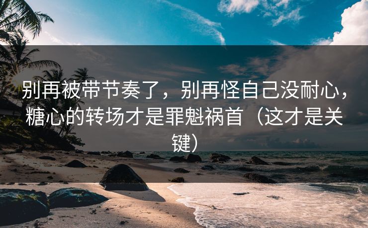 别再被带节奏了，别再怪自己没耐心，糖心的转场才是罪魁祸首（这才是关键）  第1张