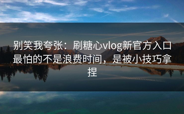 别笑我夸张：刷糖心vlog新官方入口最怕的不是浪费时间，是被小技巧拿捏