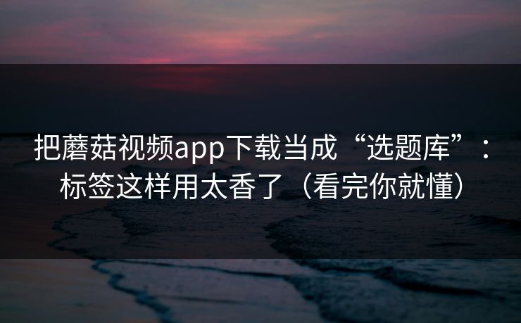 把蘑菇视频app下载当成“选题库”：标签这样用太香了（看完你就懂）