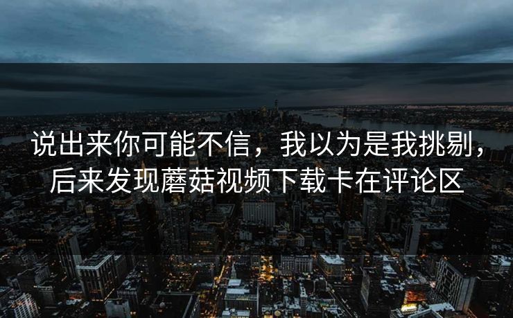 说出来你可能不信，我以为是我挑剔，后来发现蘑菇视频下载卡在评论区  第1张