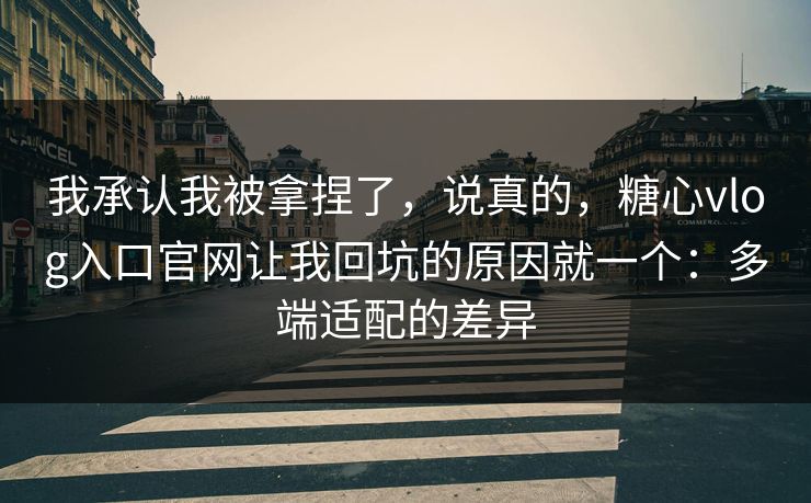 我承认我被拿捏了，说真的，糖心vlog入口官网让我回坑的原因就一个：多端适配的差异  第1张