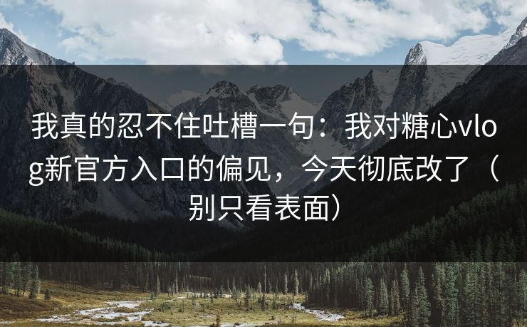 我真的忍不住吐槽一句：我对糖心vlog新官方入口的偏见，今天彻底改了（别只看表面）  第1张