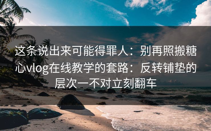 这条说出来可能得罪人：别再照搬糖心vlog在线教学的套路：反转铺垫的层次一不对立刻翻车