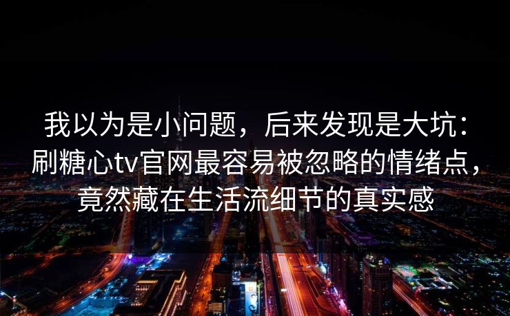 我以为是小问题，后来发现是大坑：刷糖心tv官网最容易被忽略的情绪点，竟然藏在生活流细节的真实感