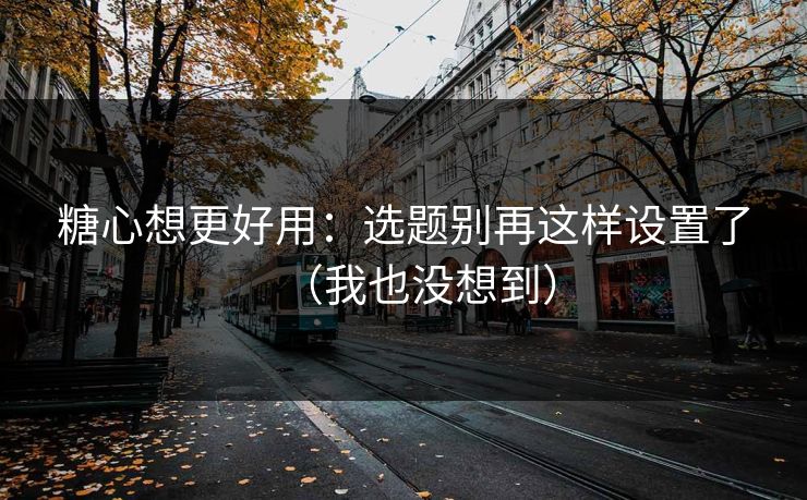 糖心想更好用：选题别再这样设置了（我也没想到）