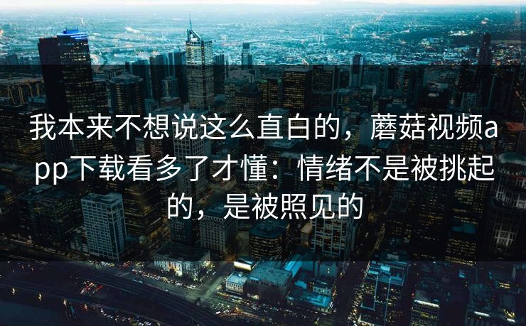 我本来不想说这么直白的，蘑菇视频app下载看多了才懂：情绪不是被挑起的，是被照见的
