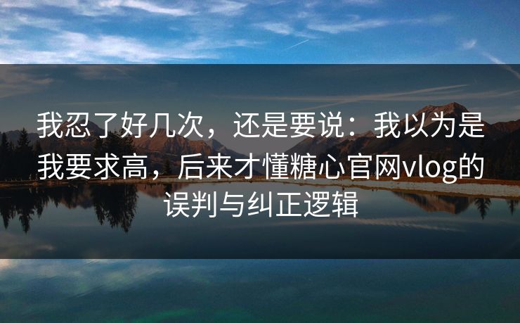我忍了好几次，还是要说：我以为是我要求高，后来才懂糖心官网vlog的误判与纠正逻辑