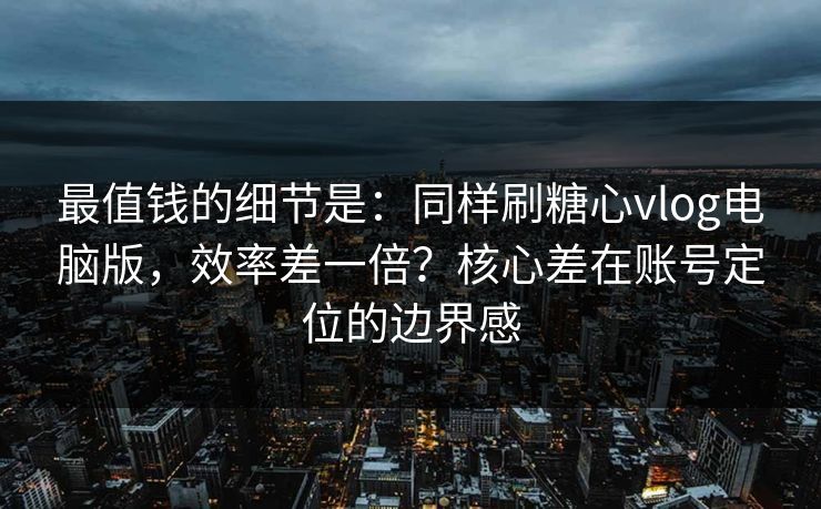 最值钱的细节是：同样刷糖心vlog电脑版，效率差一倍？核心差在账号定位的边界感