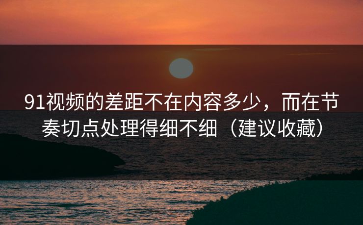 91视频的差距不在内容多少，而在节奏切点处理得细不细（建议收藏）