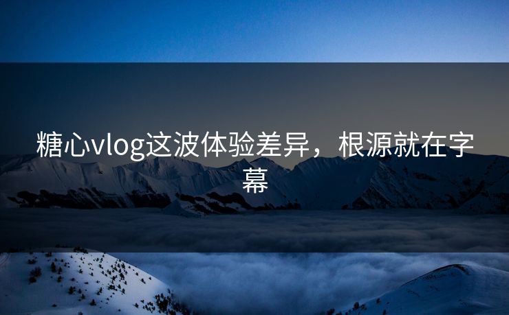 糖心vlog这波体验差异，根源就在字幕  第1张
