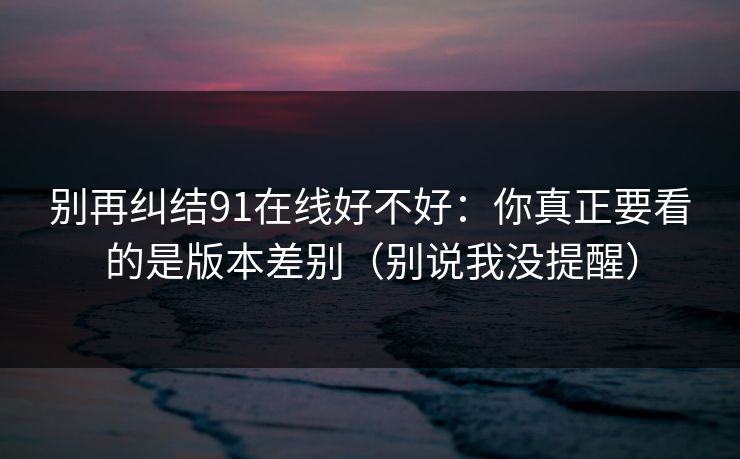 别再纠结91在线好不好：你真正要看的是版本差别（别说我没提醒）