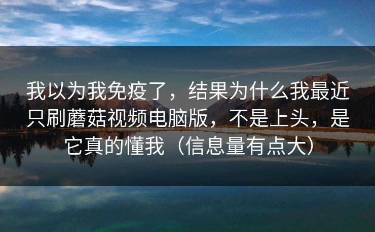 我以为我免疫了，结果为什么我最近只刷蘑菇视频电脑版，不是上头，是它真的懂我（信息量有点大）  第1张