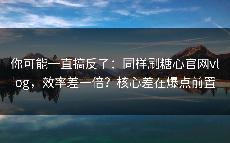 你可能一直搞反了：同样刷糖心官网vlog，效率差一倍？核心差在爆点前置
