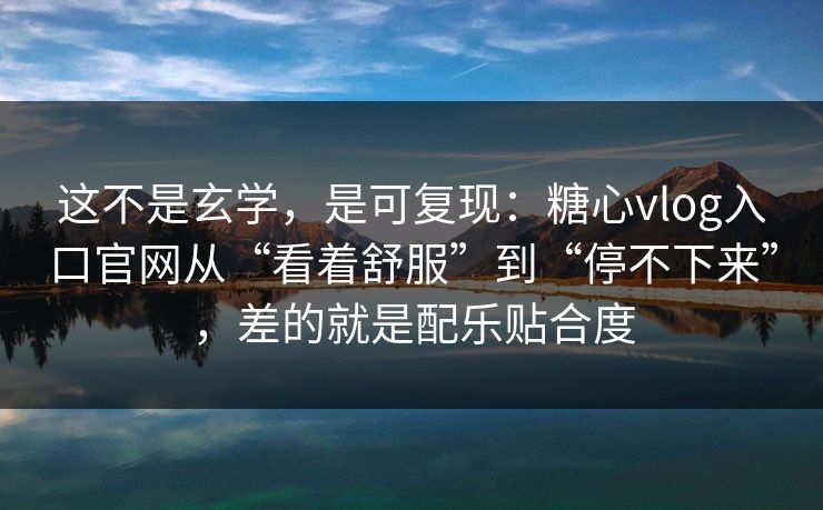这不是玄学，是可复现：糖心vlog入口官网从“看着舒服”到“停不下来”，差的就是配乐贴合度
