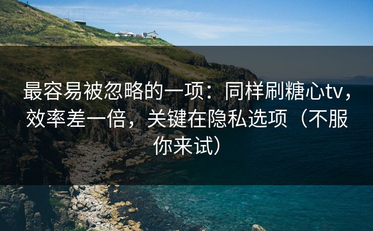 最容易被忽略的一项：同样刷糖心tv，效率差一倍，关键在隐私选项（不服你来试）