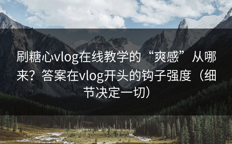 刷糖心vlog在线教学的“爽感”从哪来？答案在vlog开头的钩子强度（细节决定一切）