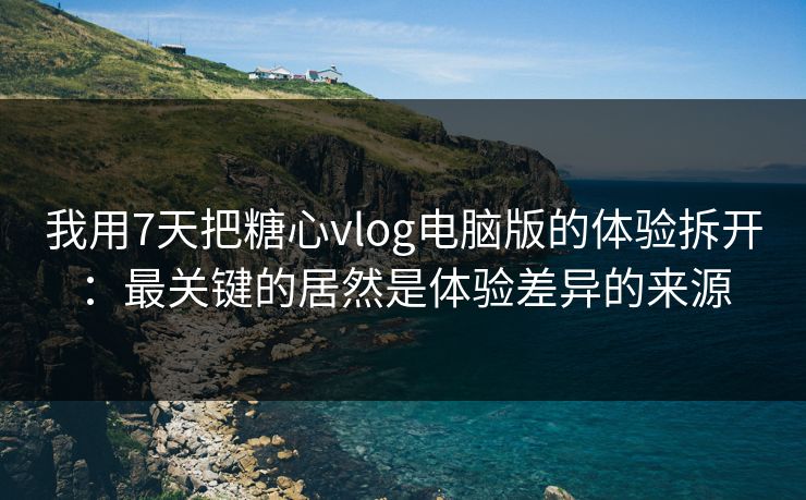 我用7天把糖心vlog电脑版的体验拆开：最关键的居然是体验差异的来源