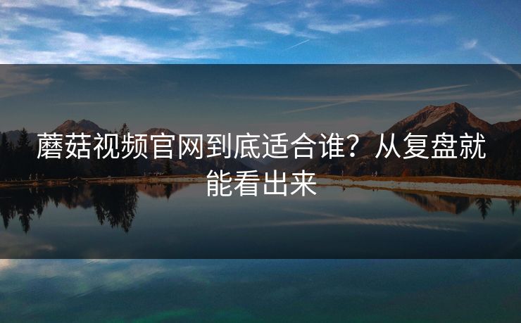 蘑菇视频官网到底适合谁？从复盘就能看出来