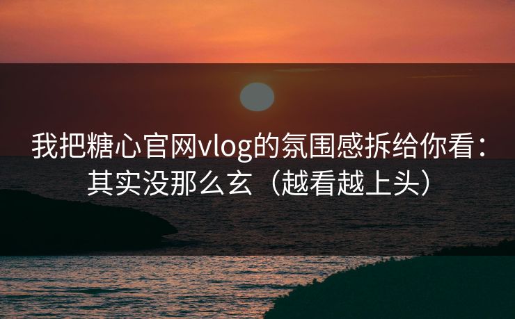 我把糖心官网vlog的氛围感拆给你看：其实没那么玄（越看越上头）