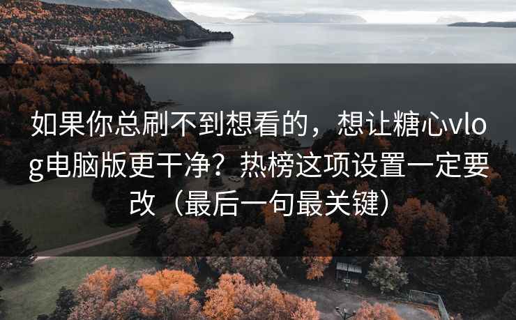 如果你总刷不到想看的，想让糖心vlog电脑版更干净？热榜这项设置一定要改（最后一句最关键）