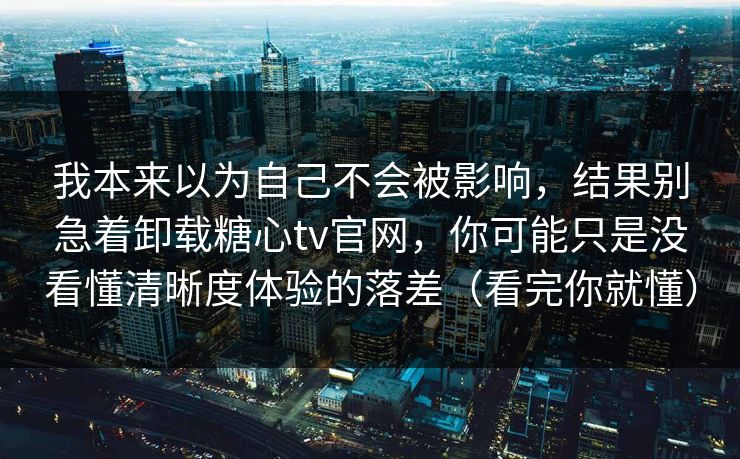 我本来以为自己不会被影响，结果别急着卸载糖心tv官网，你可能只是没看懂清晰度体验的落差（看完你就懂）
