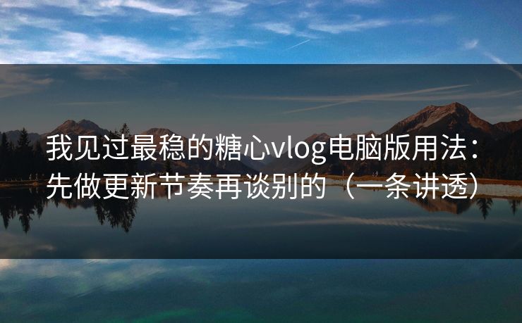 我见过最稳的糖心vlog电脑版用法：先做更新节奏再谈别的（一条讲透）