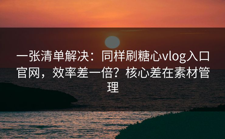 一张清单解决：同样刷糖心vlog入口官网，效率差一倍？核心差在素材管理
