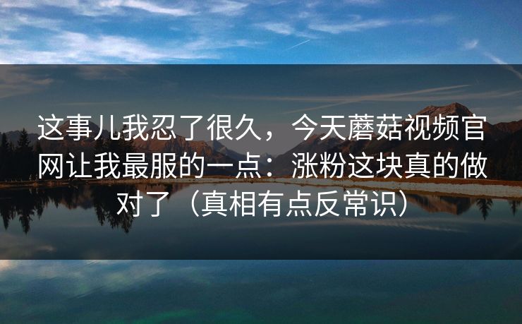这事儿我忍了很久，今天蘑菇视频官网让我最服的一点：涨粉这块真的做对了（真相有点反常识）  第1张
