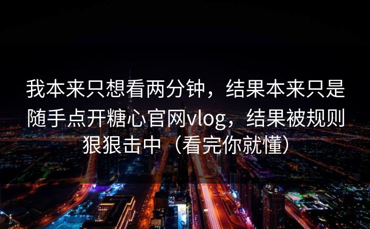 我本来只想看两分钟，结果本来只是随手点开糖心官网vlog，结果被规则狠狠击中（看完你就懂）