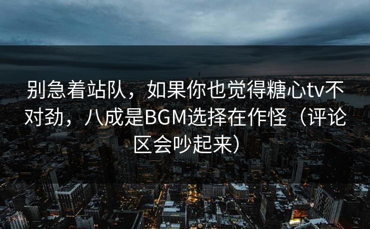 别急着站队，如果你也觉得糖心tv不对劲，八成是BGM选择在作怪（评论区会吵起来）