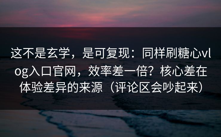 这不是玄学，是可复现：同样刷糖心vlog入口官网，效率差一倍？核心差在体验差异的来源（评论区会吵起来）