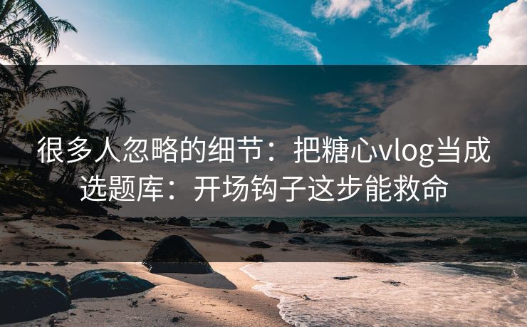 很多人忽略的细节：把糖心vlog当成选题库：开场钩子这步能救命  第1张