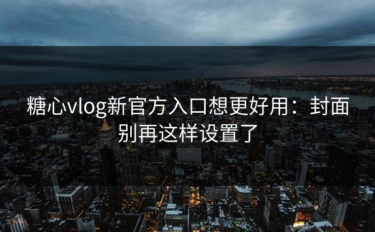 糖心vlog新官方入口想更好用：封面别再这样设置了