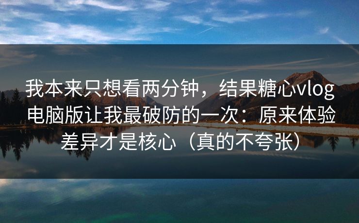 我本来只想看两分钟，结果糖心vlog电脑版让我最破防的一次：原来体验差异才是核心（真的不夸张）