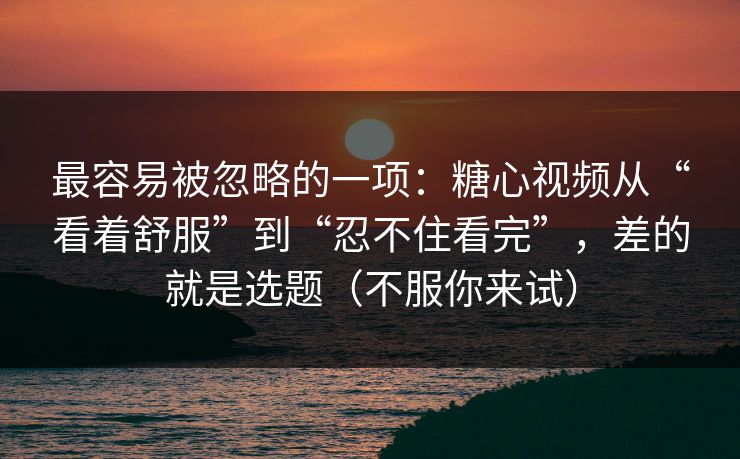 最容易被忽略的一项：糖心视频从“看着舒服”到“忍不住看完”，差的就是选题（不服你来试）