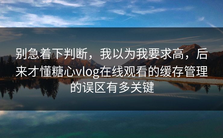 别急着下判断，我以为我要求高，后来才懂糖心vlog在线观看的缓存管理的误区有多关键