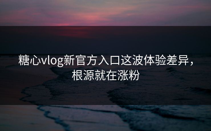 糖心vlog新官方入口这波体验差异，根源就在涨粉