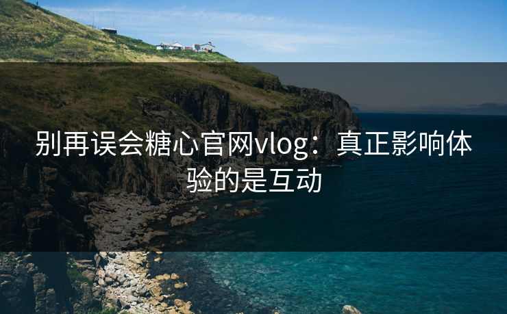 别再误会糖心官网vlog：真正影响体验的是互动