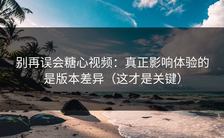 别再误会糖心视频：真正影响体验的是版本差异（这才是关键）