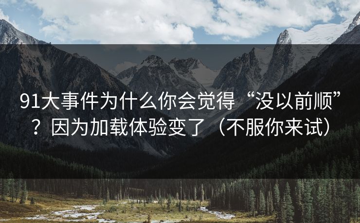 91大事件为什么你会觉得“没以前顺”？因为加载体验变了（不服你来试）