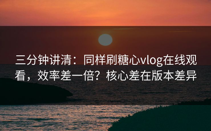 三分钟讲清：同样刷糖心vlog在线观看，效率差一倍？核心差在版本差异