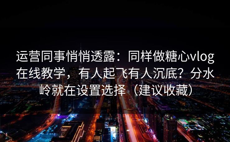 运营同事悄悄透露：同样做糖心vlog在线教学，有人起飞有人沉底？分水岭就在设置选择（建议收藏）
