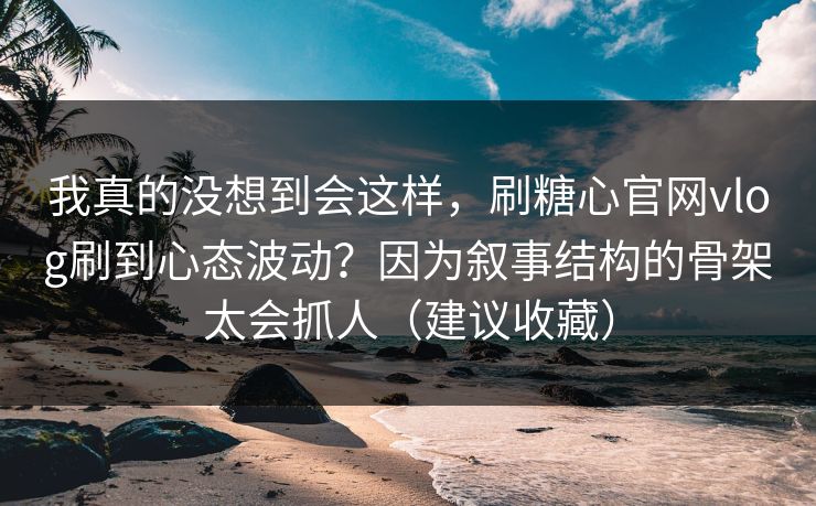 我真的没想到会这样，刷糖心官网vlog刷到心态波动？因为叙事结构的骨架太会抓人（建议收藏）