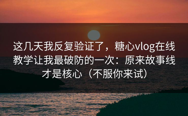 这几天我反复验证了，糖心vlog在线教学让我最破防的一次：原来故事线才是核心（不服你来试）