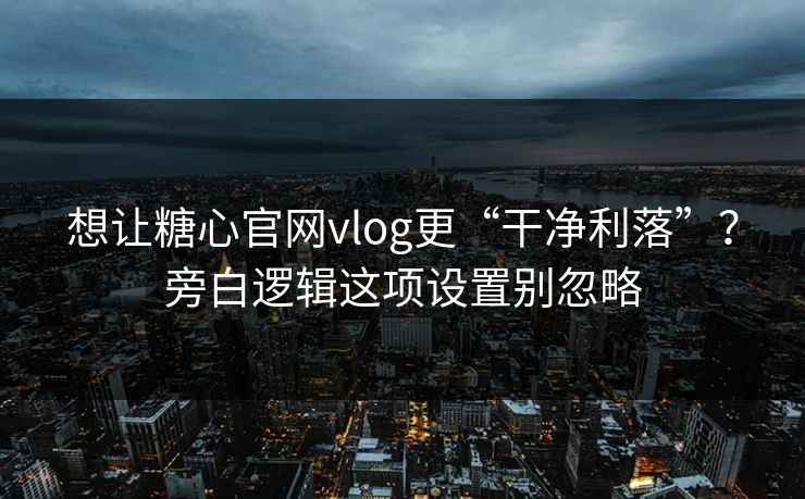想让糖心官网vlog更“干净利落”？旁白逻辑这项设置别忽略