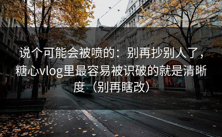 说个可能会被喷的：别再抄别人了，糖心vlog里最容易被识破的就是清晰度（别再瞎改）